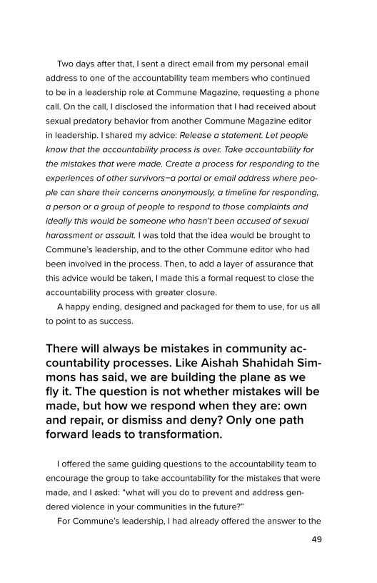 ‘Two days after that, I sent a direct email from my personal email
address to one of the accountability team members who continued
to be in a leadership role at Commune Magazine, requesting a phone
call. On the call, | disclosed the information that | had received about
sexual predatory behavior from another Commune Magazine editor
in leadership. I shared my advice: Release a statement. Let people
know that the accountability process is over. Take accountability for
the mistakes that were made. Create a process for responding to the
experiences of other survivors~a portal or email address where peo-
ple can share their concerns anonymously, a timeline for responding,
‘a person or @ group of people to respond to those complaints and
‘ideally this would be someone who hasn't been accused of sexual
harassment or assauit. | was told that the idea would be brought to
Commune’s leadership, and to the other Commune editor who had
been involved in the process. Then, to add a layer of assurance that
this advice would be taken, | made this a formal request to close the
accountability process with greater closure.

Ahappy ending, designed and packaged for them to use, for us all
to point to as success.

There will always be mistakes in community ac-
countability processes. Like Aishah Shahidah Sim-
mons has said, we are building the plane as we
fly it. The question is not whether mistakes will be
made, but how we respond when they are: own
and repair, or dismiss and deny? Only one path
forward leads to transformation.

| offered the same guiding questions to the accountability team to
encourage the group to take accountability for the mistakes that were
made, and | asked: “what will you do to prevent and address gen-
dered violence in your communities in the future?”

For Commune's leadership, |had already offered the answer to the

49

